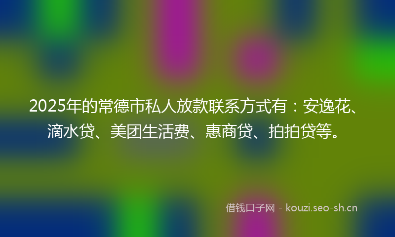 2025年的常德市私人放款联系方式有：安逸花、滴水贷、美团生活费、惠商贷、拍拍贷等。