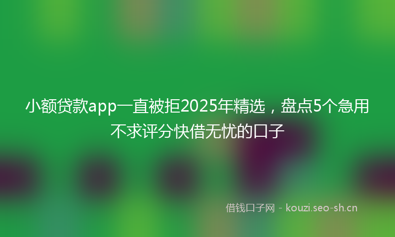 小额贷款app一直被拒2025年精选，盘点5个急用不求评分快借无忧的口子