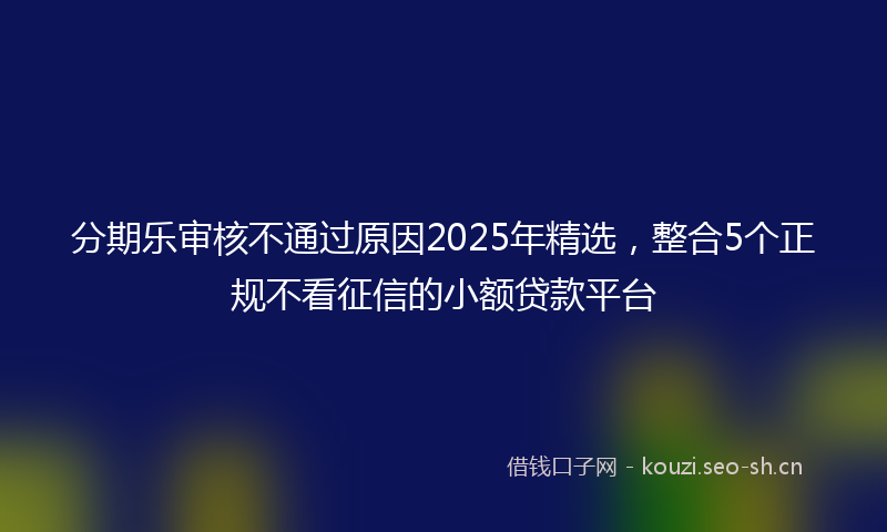 分期乐审核不通过原因2025年精选，整合5个正规不看征信的小额贷款平台