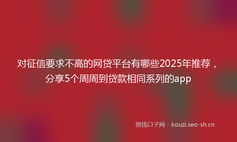 对征信要求不高的网贷平台有哪些2025年推荐，分享5个周周到贷款相同系列的app