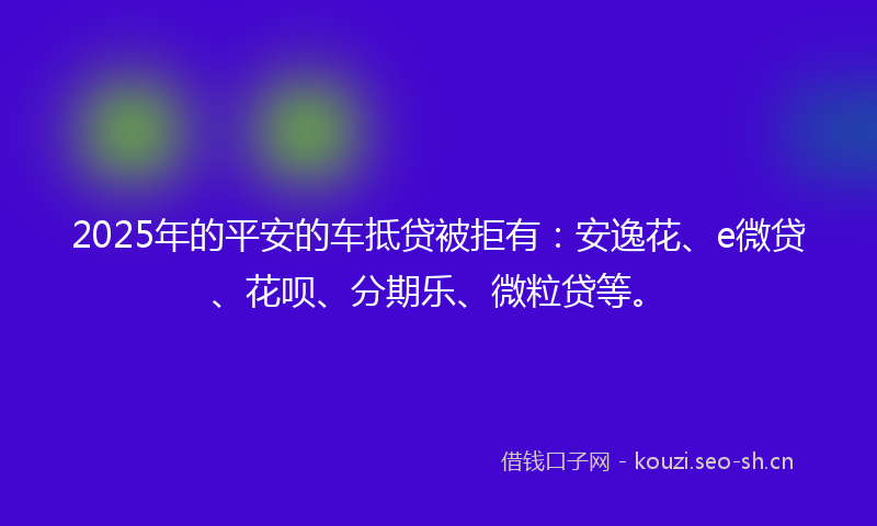 2025年的平安的车抵贷被拒有:安逸花、e微贷、花呗、分期乐、微粒贷等。