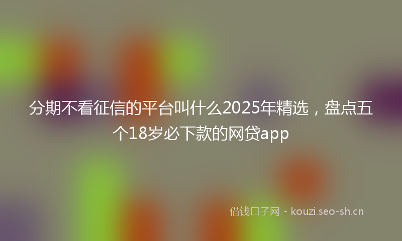 分期不看征信的平台叫什么2025年精选，盘点五个18岁必下款的网贷app