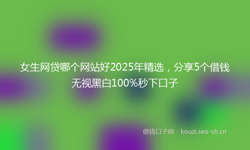女生网贷哪个网站好2025年精选，分享5个借钱无视黑白100%秒下口子