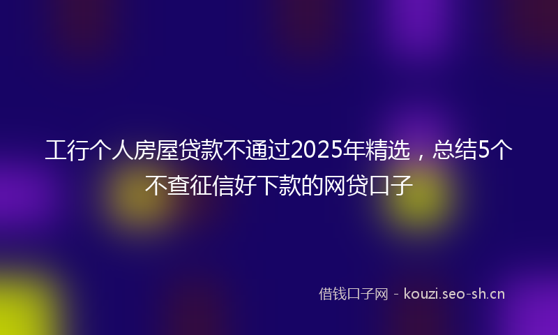 工行个人房屋贷款不通过2025年精选，总结5个不查征信好下款的网贷口子