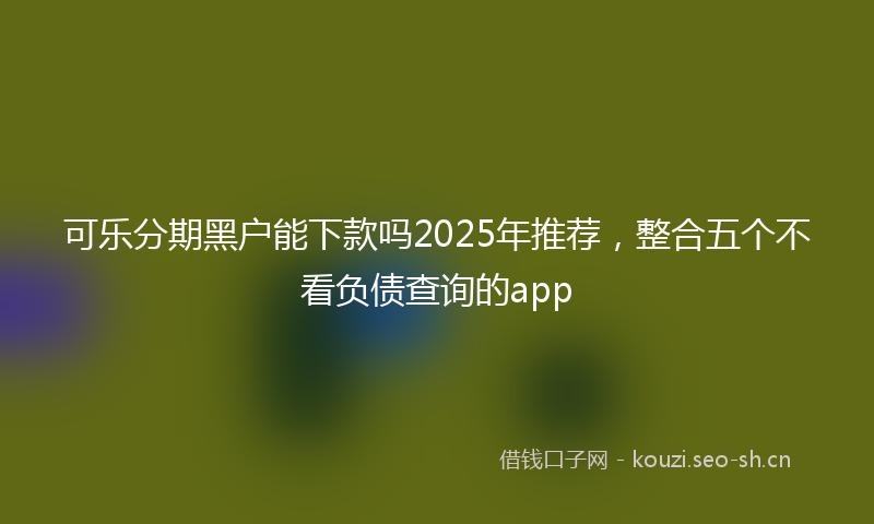 可乐分期黑户能下款吗2025年推荐，整合五个不看负债查询的app