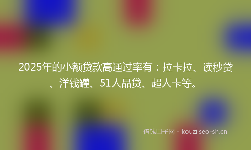 2025年的小额贷款高通过率有：拉卡拉、读秒贷、洋钱罐、51人品贷、超人卡等。