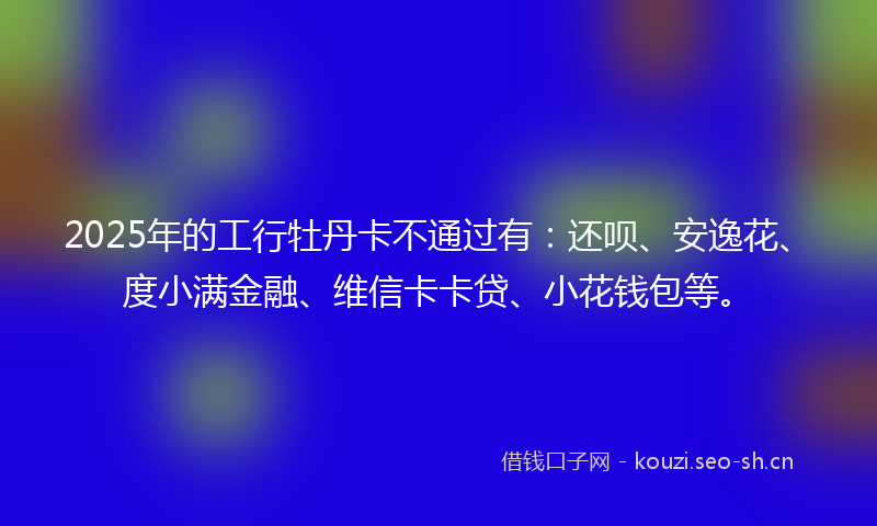 2025年的工行牡丹卡不通过有：还呗、安逸花、度小满金融、维信卡卡贷、小花钱包等。