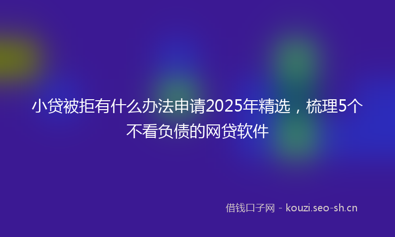 小贷被拒有什么办法申请2025年精选，梳理5个不看负债的网贷软件