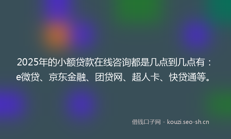2025年的小额贷款在线咨询都是几点到几点有：e微贷、京东金融、团贷网、超人卡、快贷通等。