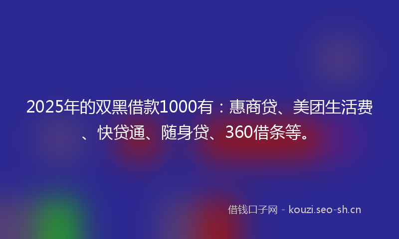 2025年的双黑借款1000有：惠商贷、美团生活费、快贷通、随身贷、360借条等。
