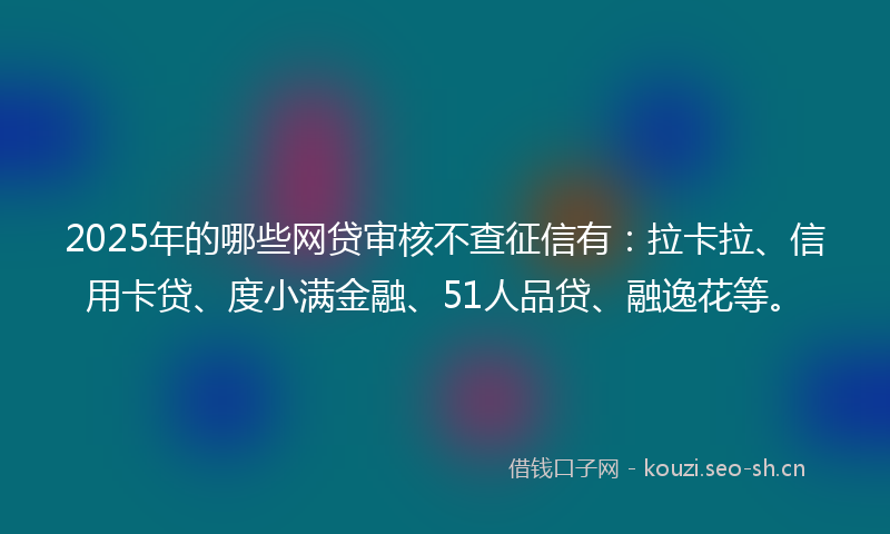 2025年的哪些网贷审核不查征信有：拉卡拉、信用卡贷、度小满金融、51人品贷、融逸花等。