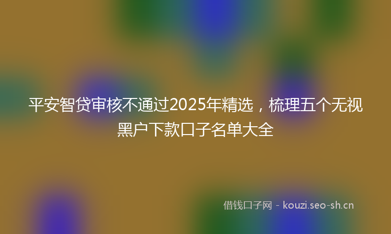 平安智贷审核不通过2025年精选,梳理五个无视黑户下款口子名单大全