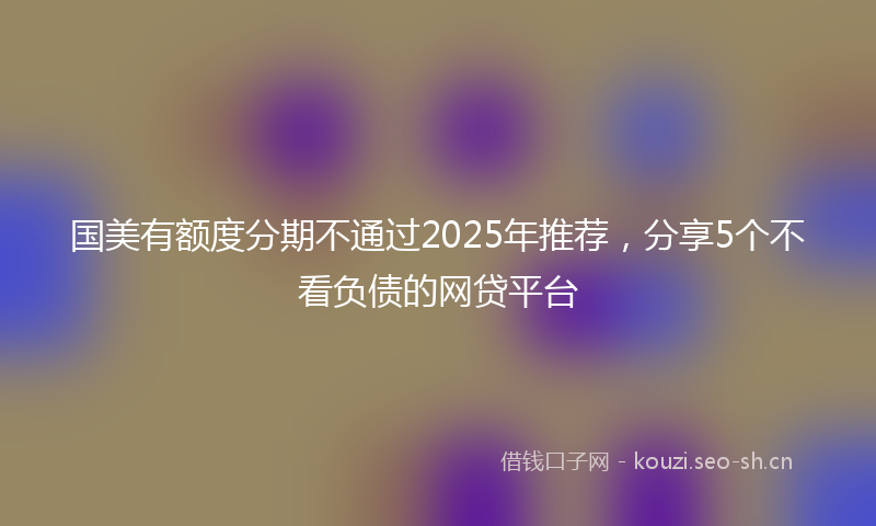 国美有额度分期不通过2025年推荐，分享5个不看负债的网贷平台