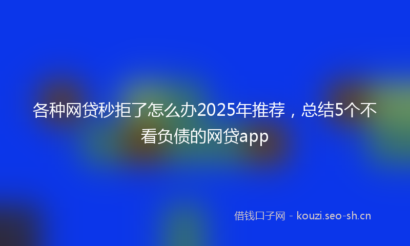 各种网贷秒拒了怎么办2025年推荐，总结5个不看负债的网贷app