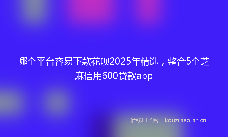 哪个平台容易下款花呗2025年精选，整合5个芝麻信用600贷款app
