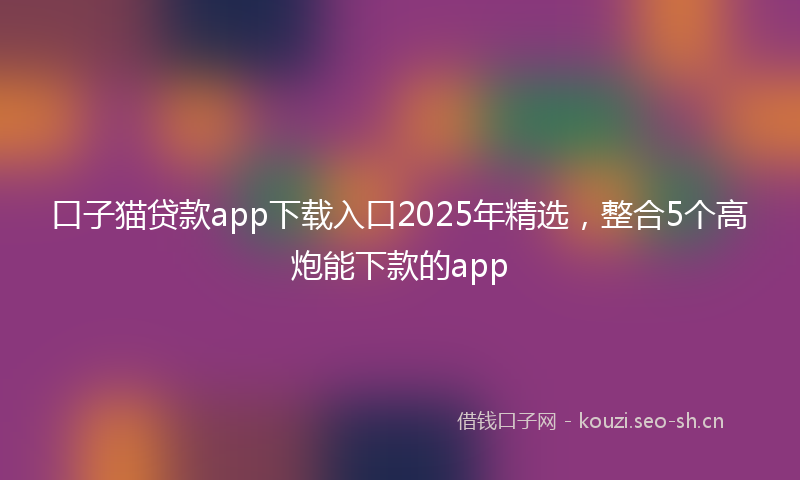 口子猫贷款app下载入口2025年精选，整合5个高炮能下款的app