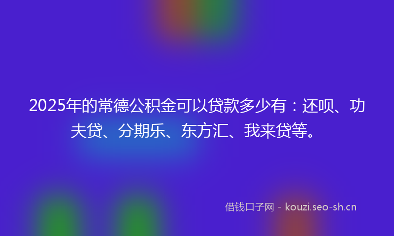 2025年的常德公积金可以贷款多少有：还呗、功夫贷、分期乐、东方汇、我来贷等。