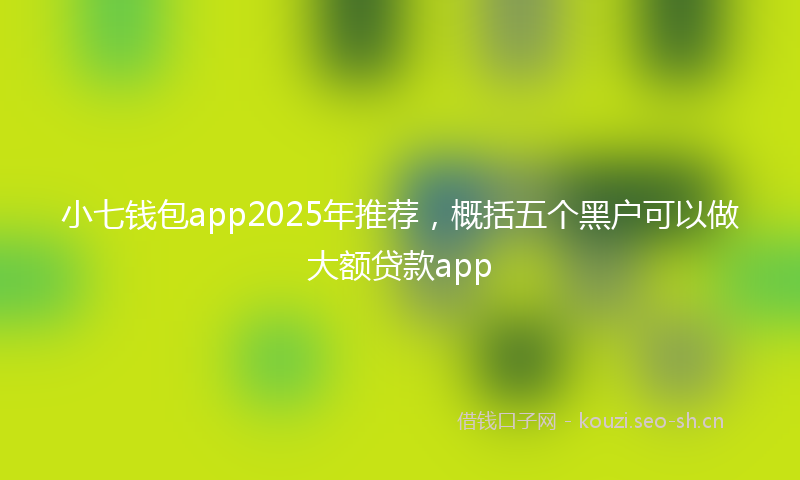 小七钱包app2025年推荐，概括五个黑户可以做大额贷款app