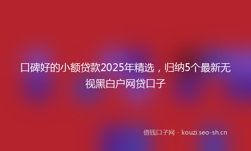 口碑好的小额贷款2025年精选，归纳5个最新无视黑白户网贷口子