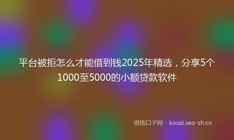 平台被拒怎么才能借到钱2025年精选，分享5个1000至5000的小额贷款软件