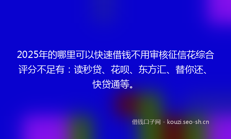 2025年的哪里可以快速借钱不用审核征信花综合评分不足有：读秒贷、花呗、东方汇、替你还、快贷通等。
