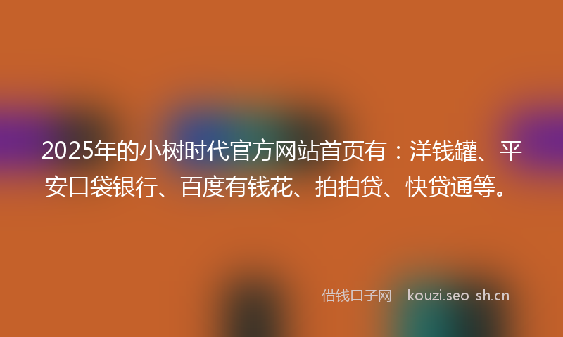 2025年的小树时代官方网站首页有：洋钱罐、平安口袋银行、百度有钱花、拍拍贷、快贷通等。
