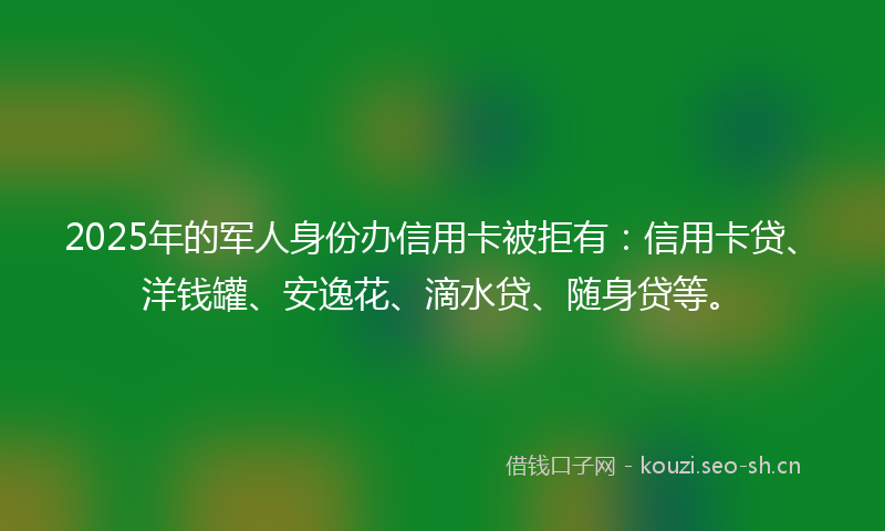 2025年的军人身份办信用卡被拒有：信用卡贷、洋钱罐、安逸花、滴水贷、随身贷等。