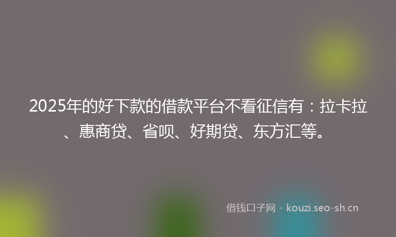 2025年的好下款的借款平台不看征信有：拉卡拉、惠商贷、省呗、好期贷、东方汇等。
