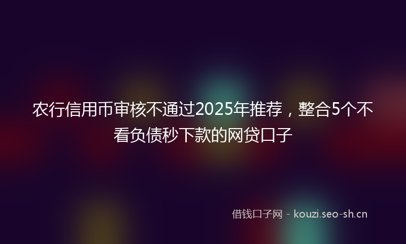 农行信用币审核不通过2025年推荐，整合5个不看负债秒下款的网贷口子