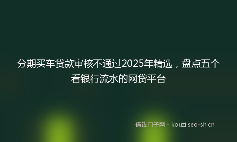 分期买车贷款审核不通过2025年精选,盘点五个看银行流水的网贷平台