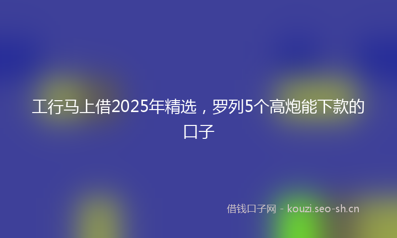 工行马上借2025年精选，罗列5个高炮能下款的口子