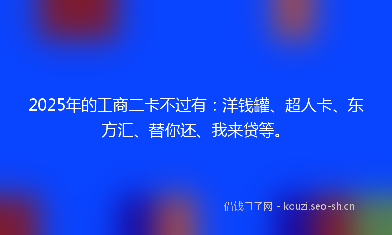 2025年的工商二卡不过有：洋钱罐、超人卡、东方汇、替你还、我来贷等。