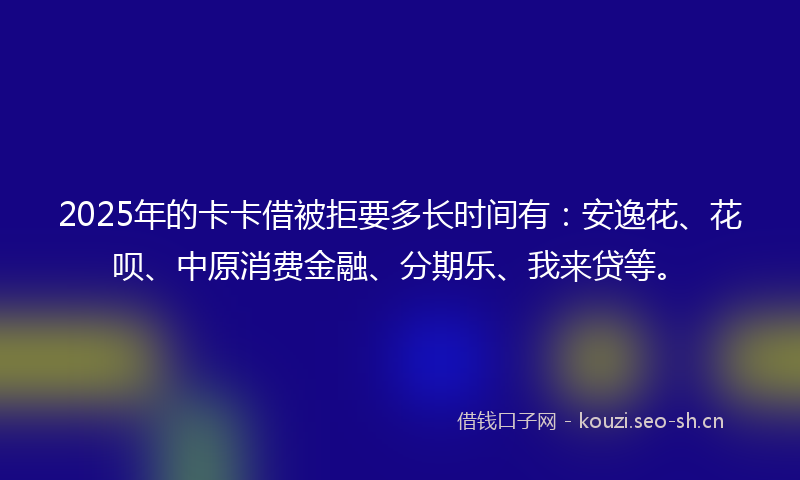 2025年的卡卡借被拒要多长时间有：安逸花、花呗、中原消费金融、分期乐、我来贷等。