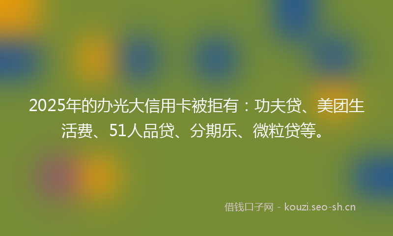 2025年的办光大信用卡被拒有：功夫贷、美团生活费、51人品贷、分期乐、微粒贷等。