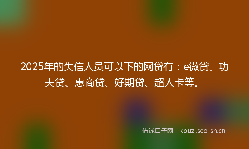 2025年的失信人员可以下的网贷有：e微贷、功夫贷、惠商贷、好期贷、超人卡等。