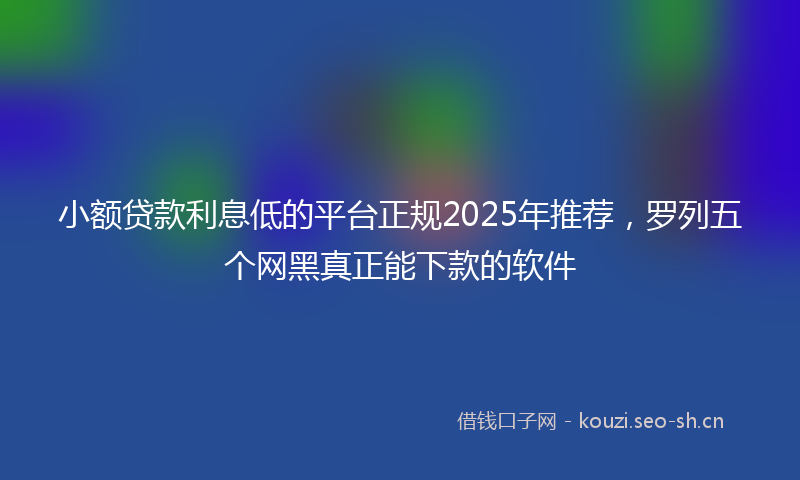 小额贷款利息低的平台正规2025年推荐，罗列五个网黑真正能下款的软件