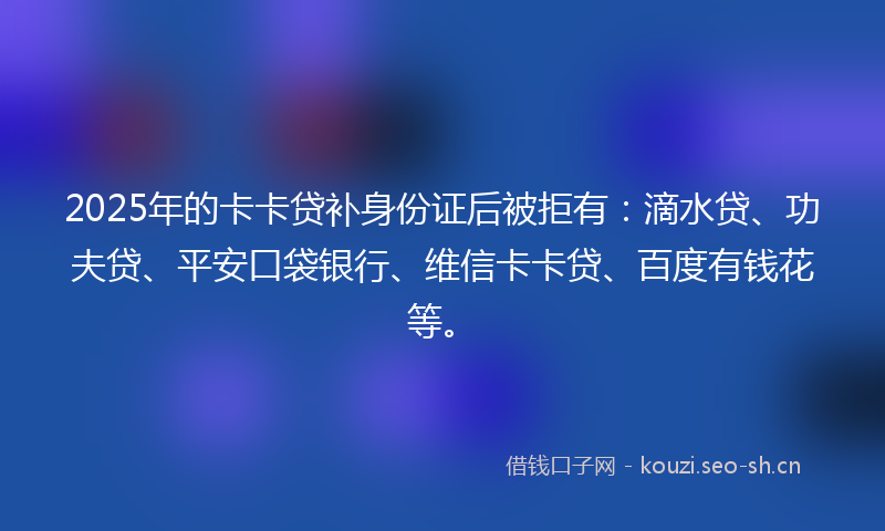 2025年的卡卡贷补身份证后被拒有：滴水贷、功夫贷、平安口袋银行、维信卡卡贷、百度有钱花等。