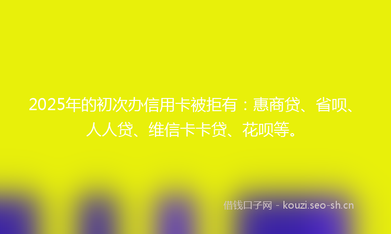 2025年的初次办信用卡被拒有：惠商贷、省呗、人人贷、维信卡卡贷、花呗等。