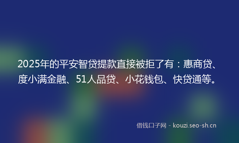 2025年的平安智贷提款直接被拒了有：惠商贷、度小满金融、51人品贷、小花钱包、快贷通等。