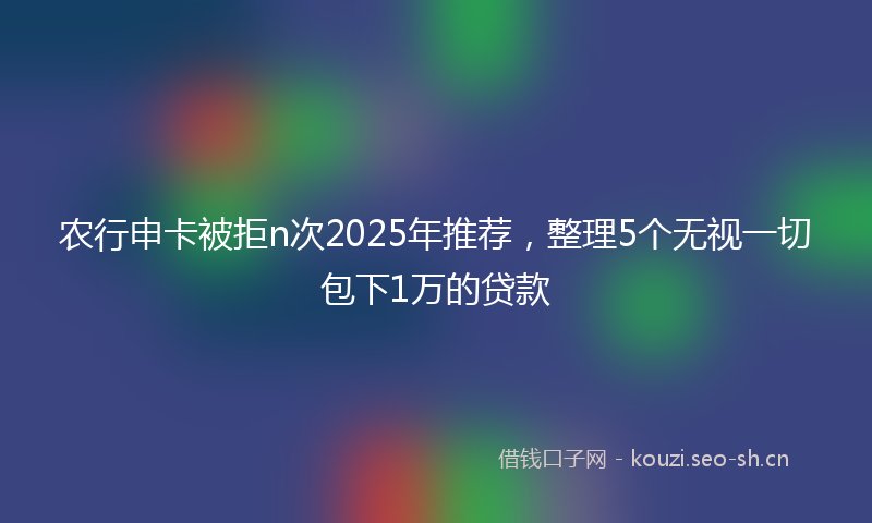 农行申卡被拒n次2025年推荐，整理5个无视一切包下1万的贷款