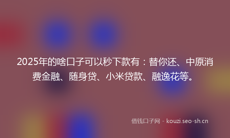 2025年的啥口子可以秒下款有：替你还、中原消费金融、随身贷、小米贷款、融逸花等。