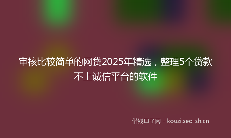 审核比较简单的网贷2025年精选，整理5个贷款不上诚信平台的软件