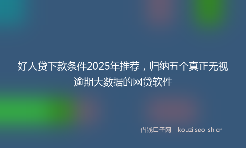 好人贷下款条件2025年推荐，归纳五个真正无视逾期大数据的网贷软件