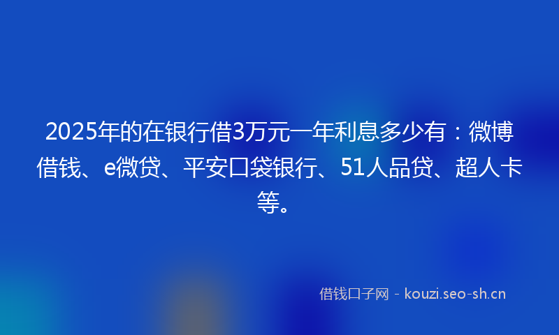 2025年的在银行借3万元一年利息多少有：微博借钱、e微贷、平安口袋银行、51人品贷、超人卡等。