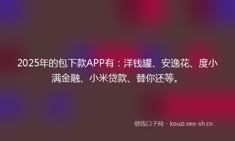 2025年的包下款APP有：洋钱罐、安逸花、度小满金融、小米贷款、替你还等。