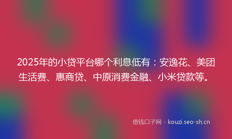 2025年的小贷平台哪个利息低有：安逸花、美团生活费、惠商贷、中原消费金融、小米贷款等。