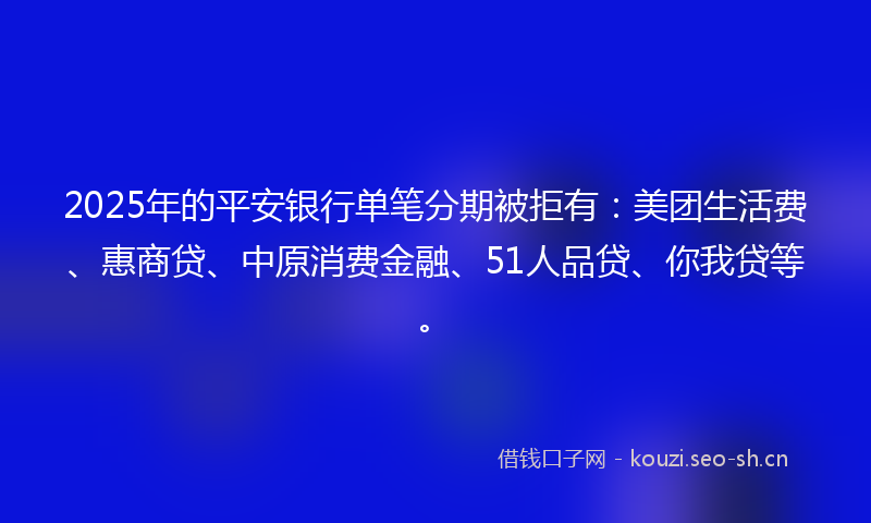 2025年的平安银行单笔分期被拒有：美团生活费、惠商贷、中原消费金融、51人品贷、你我贷等。