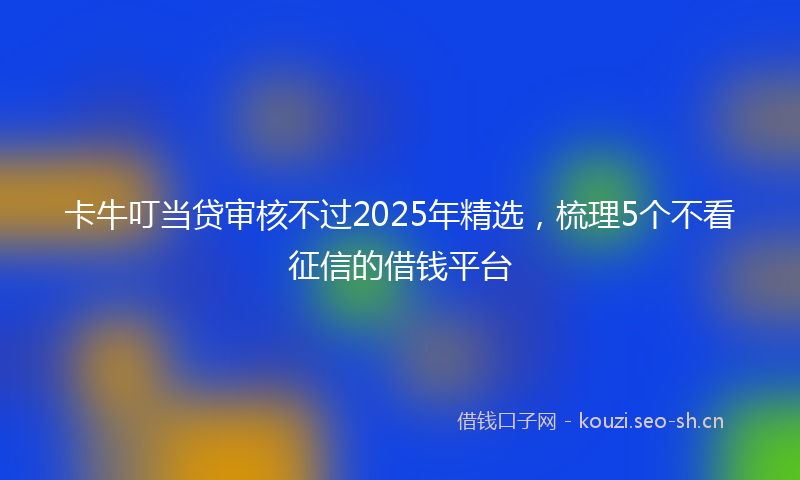 卡牛叮当贷审核不过2025年精选，梳理5个不看征信的借钱平台