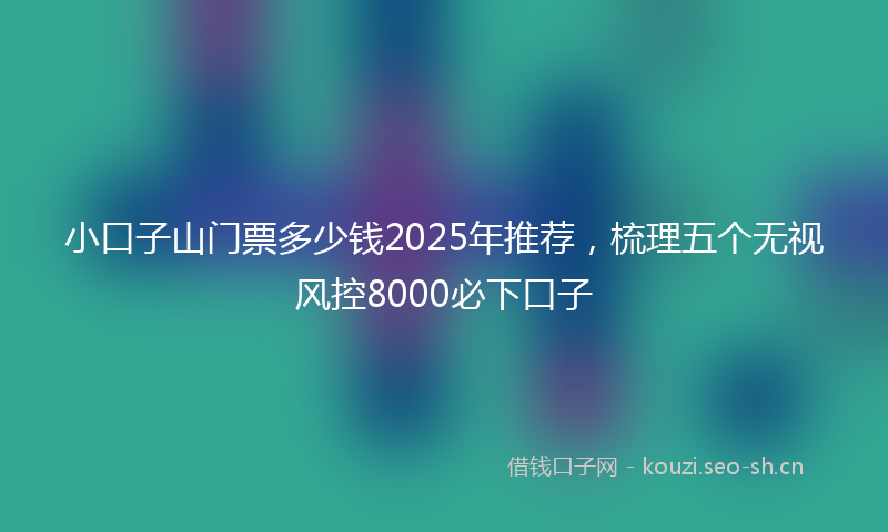 小口子山门票多少钱2025年推荐，梳理五个无视风控8000必下口子