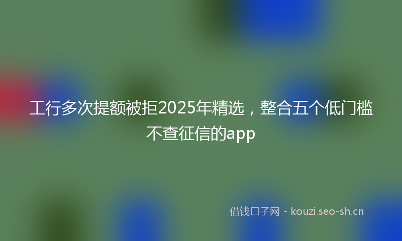 工行多次提额被拒2025年精选，整合五个低门槛不查征信的app